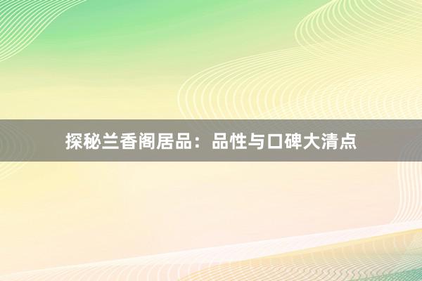 探秘兰香阁居品：品性与口碑大清点