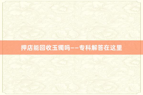 押店能回收玉镯吗——专科解答在这里