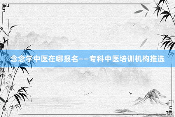 念念学中医在哪报名——专科中医培训机构推选