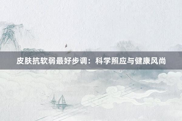 皮肤抗软弱最好步调：科学照应与健康风尚