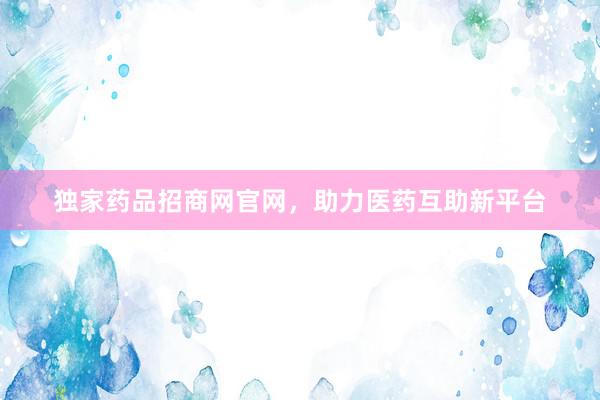 独家药品招商网官网，助力医药互助新平台